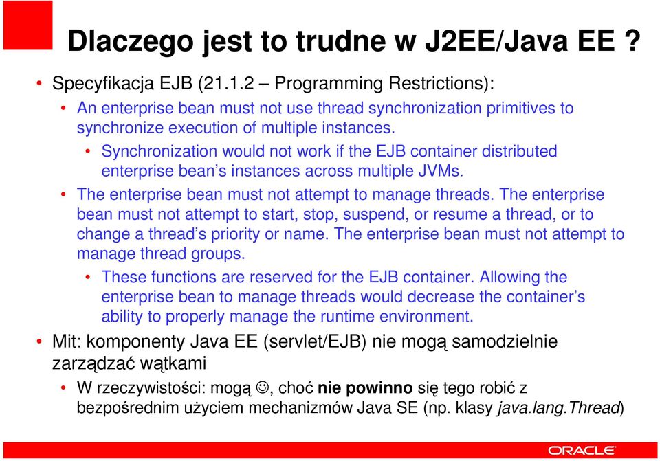 Synchronization would not work if the EJB container distributed enterprise bean s instances across multiple JVMs. The enterprise bean must not attempt to manage threads.