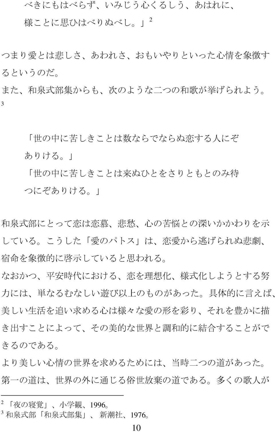 安 時 代 における 恋 を 理 想 化 様 式 化 しようとする 努 力 には 単 なるむなしい 遊 び 以 上 のものがあった 具 体 的 に 言 えば 美 しい 生 活 を 追 い 求 める 心 は 様 々な 愛 の 形 を 彩 り それを 豊 かに 描 き 出 すことによって その 美 的 な 世 界 と 調 和 的 に 結