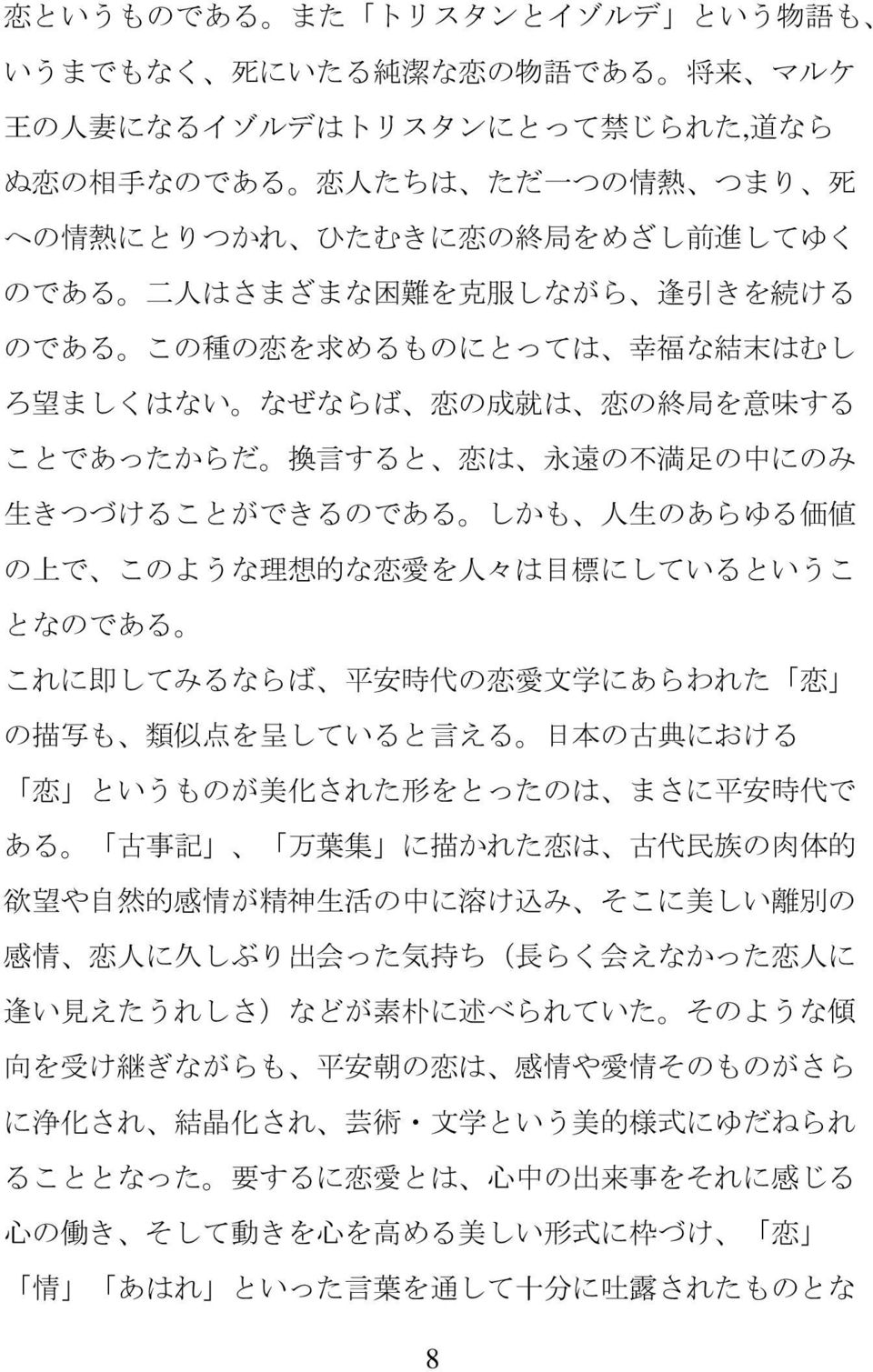 のあらゆる 価 値 の 上 で このような 理 想 的 な 恋 愛 を 人 々は 目 標 にしているというこ となのである これに 即 してみるならば 平 安 時 代 の 恋 愛 文 学 にあらわれた 恋 の 描 写 も 類 似 点 を 呈 していると 言 える 日 本 の 古 典 における 恋 というものが 美 化 された 形 をとったのは まさに 平 安 時 代 で ある 古 事 記 万 葉