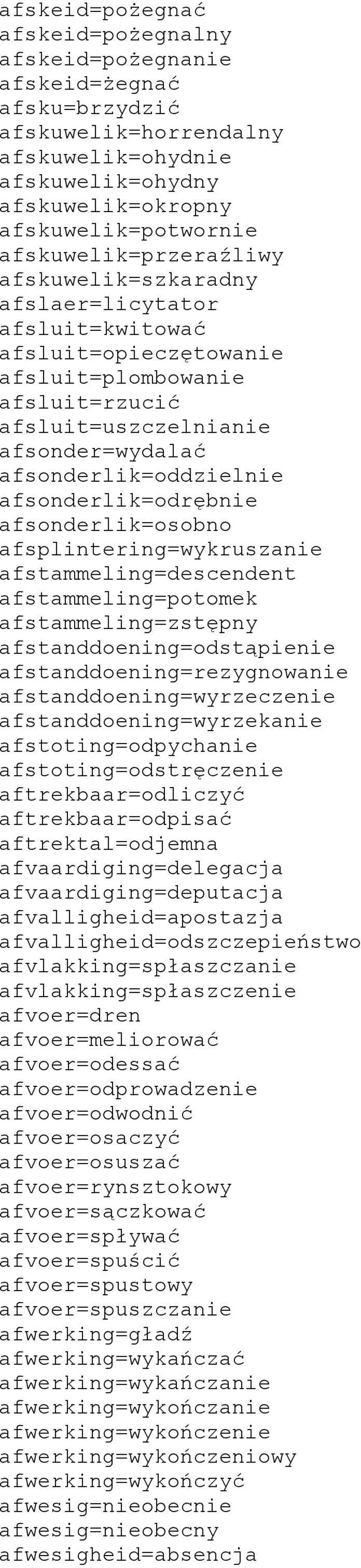 afsonderlik=odrębnie afsonderlik=osobno afsplintering=wykruszanie afstammeling=descendent afstammeling=potomek afstammeling=zstępny afstanddoening=odstąpienie afstanddoening=rezygnowanie