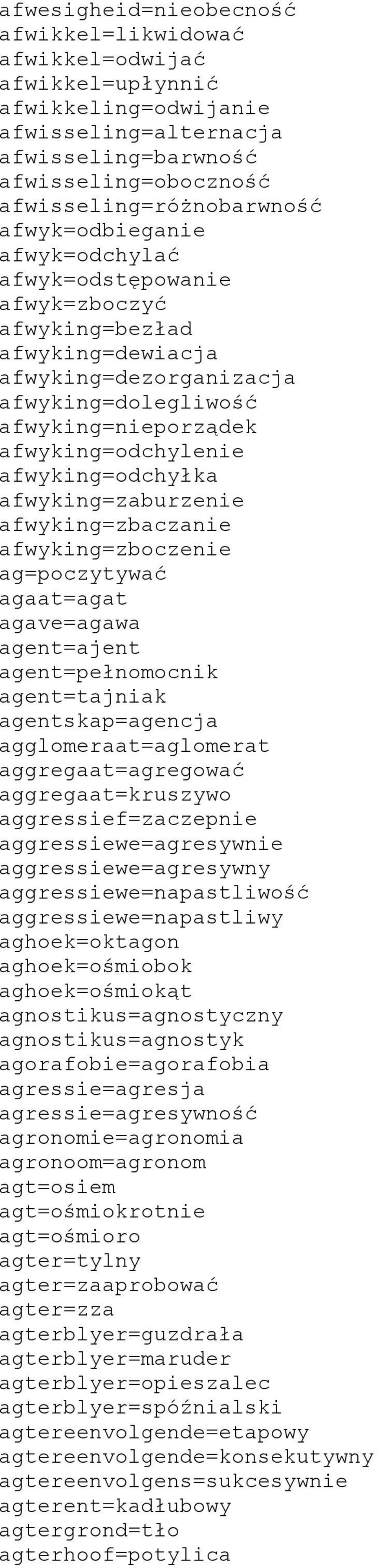 afwyking=odchyłka afwyking=zaburzenie afwyking=zbaczanie afwyking=zboczenie ag=poczytywać agaat=agat agave=agawa agent=ajent agent=pełnomocnik agent=tajniak agentskap=agencja agglomeraat=aglomerat