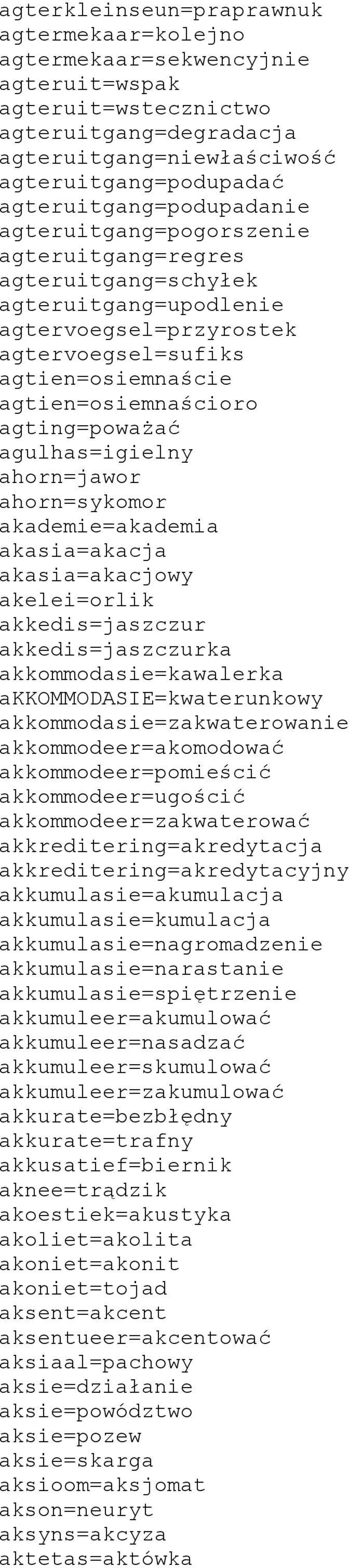 agting=poważać agulhas=igielny ahorn=jawor ahorn=sykomor akademie=akademia akasia=akacja akasia=akacjowy akelei=orlik akkedis=jaszczur akkedis=jaszczurka akkommodasie=kawalerka