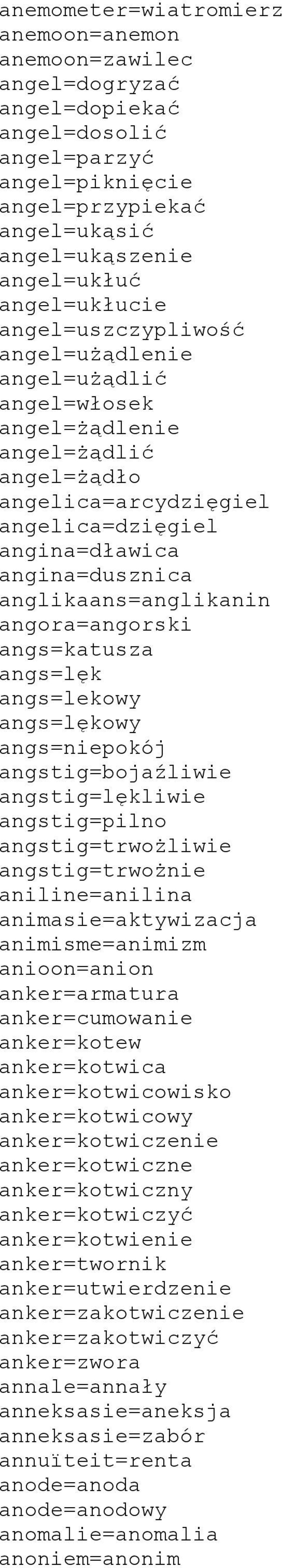 angora=angorski angs=katusza angs=lęk angs=lekowy angs=lękowy angs=niepokój angstig=bojaźliwie angstig=lękliwie angstig=pilno angstig=trwożliwie angstig=trwożnie aniline=anilina animasie=aktywizacja