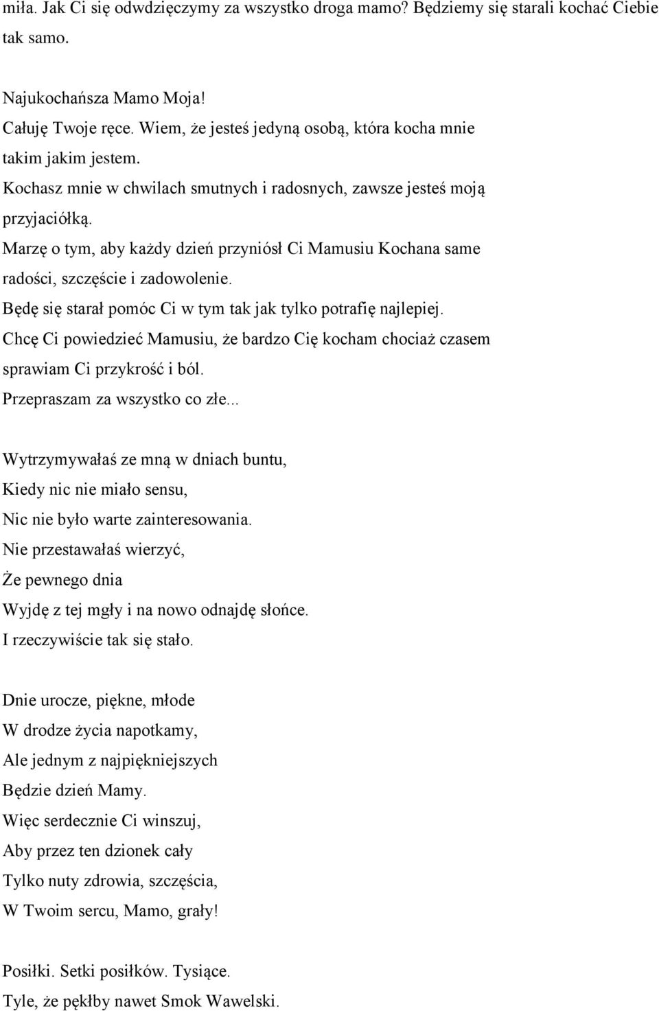 Marzę o tym, aby każdy dzień przyniósł Ci Mamusiu Kochana same radości, szczęście i zadowolenie. Będę się starał pomóc Ci w tym tak jak tylko potrafię najlepiej.