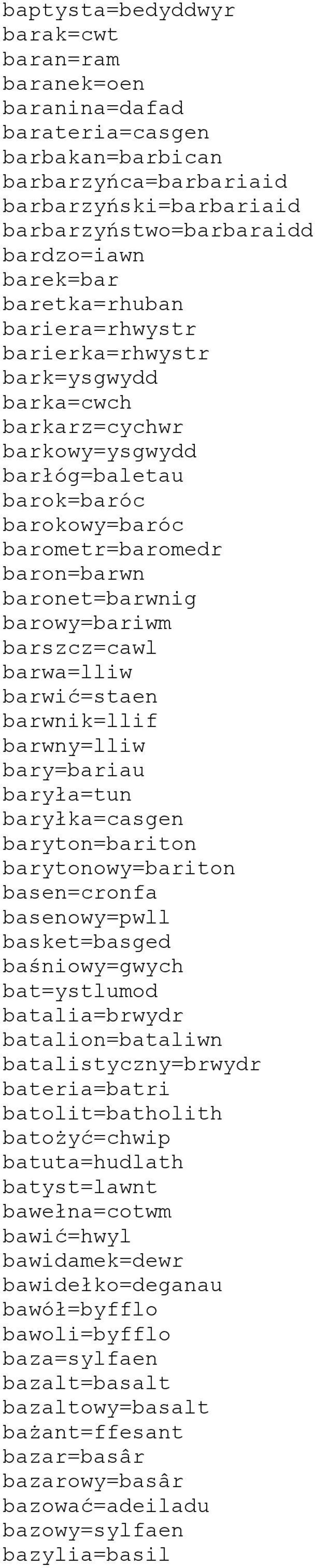 barowy=bariwm barszcz=cawl barwa=lliw barwić=staen barwnik=llif barwny=lliw bary=bariau baryła=tun baryłka=casgen baryton=bariton barytonowy=bariton basen=cronfa basenowy=pwll basket=basged