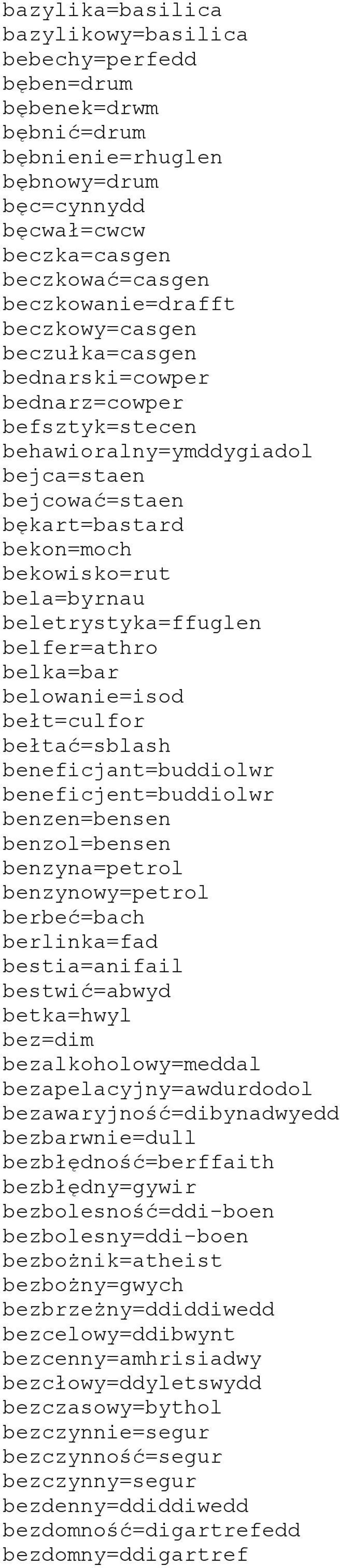 beletrystyka=ffuglen belfer=athro belka=bar belowanie=isod bełt=culfor bełtać=sblash beneficjant=buddiolwr beneficjent=buddiolwr benzen=bensen benzol=bensen benzyna=petrol benzynowy=petrol