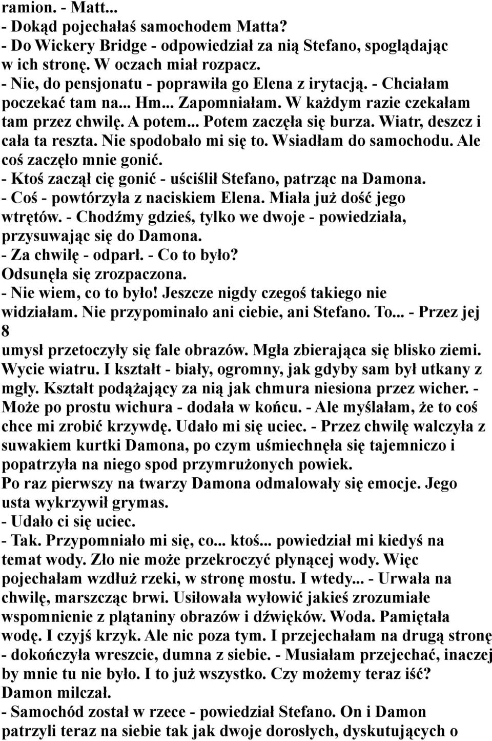 Wiatr, deszcz i cała ta reszta. Nie spodobało mi się to. Wsiadłam do samochodu. Ale coś zaczęło mnie gonić. - Ktoś zaczął cię gonić - uściślił Stefano, patrząc na Damona.