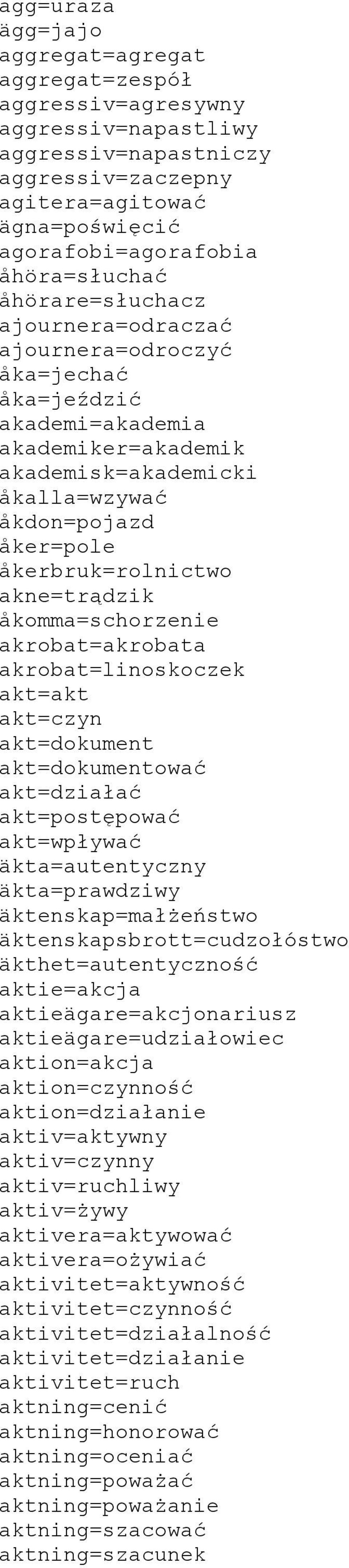 åkerbruk=rolnictwo akne=trądzik åkomma=schorzenie akrobat=akrobata akrobat=linoskoczek akt=akt akt=czyn akt=dokument akt=dokumentować akt=działać akt=postępować akt=wpływać äkta=autentyczny