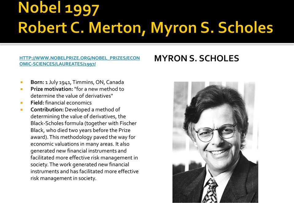 Developed a method of determining the value of derivatives, the Black-Scholes formula (together with Fischer Black, who died two years before the Prize award).