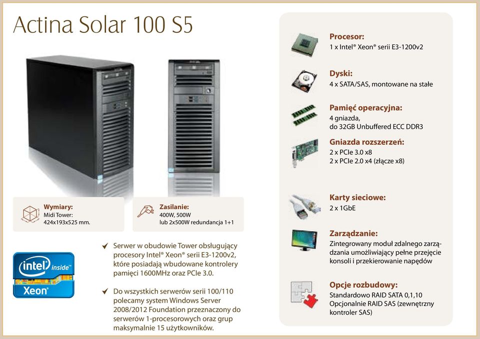 400W, 500W lub 2x500W redundancja 1+1 Serwer w obudowie Tower obsługujący procesory Intel Xeon serii E3-1200v2, które posiadają wbudowane kontrolery pamięci 1600MHz oraz PCIe 3.0. Do wszystkich serwerów serii 100/110 polecamy system Windows Server 2008/2012 Foundation przeznaczony do serwerów 1-procesorowych oraz grup maksymalnie 15 użytkowników.