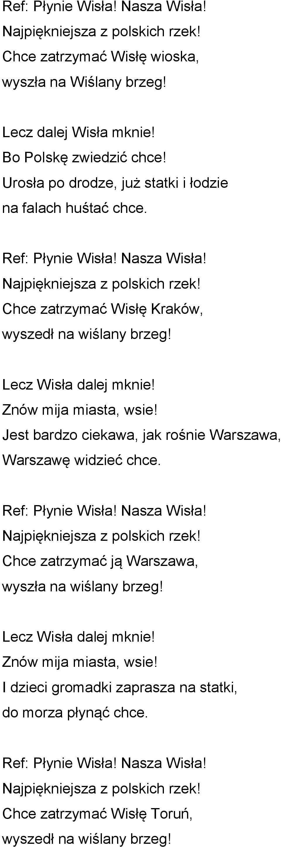 Lecz Wisła dalej mknie! Znów mija miasta, wsie! Jest bardzo ciekawa, jak rośnie Warszawa, Warszawę widzieć chce. Ref: Płynie Wisła! Nasza Wisła! Najpiękniejsza z polskich rzek!