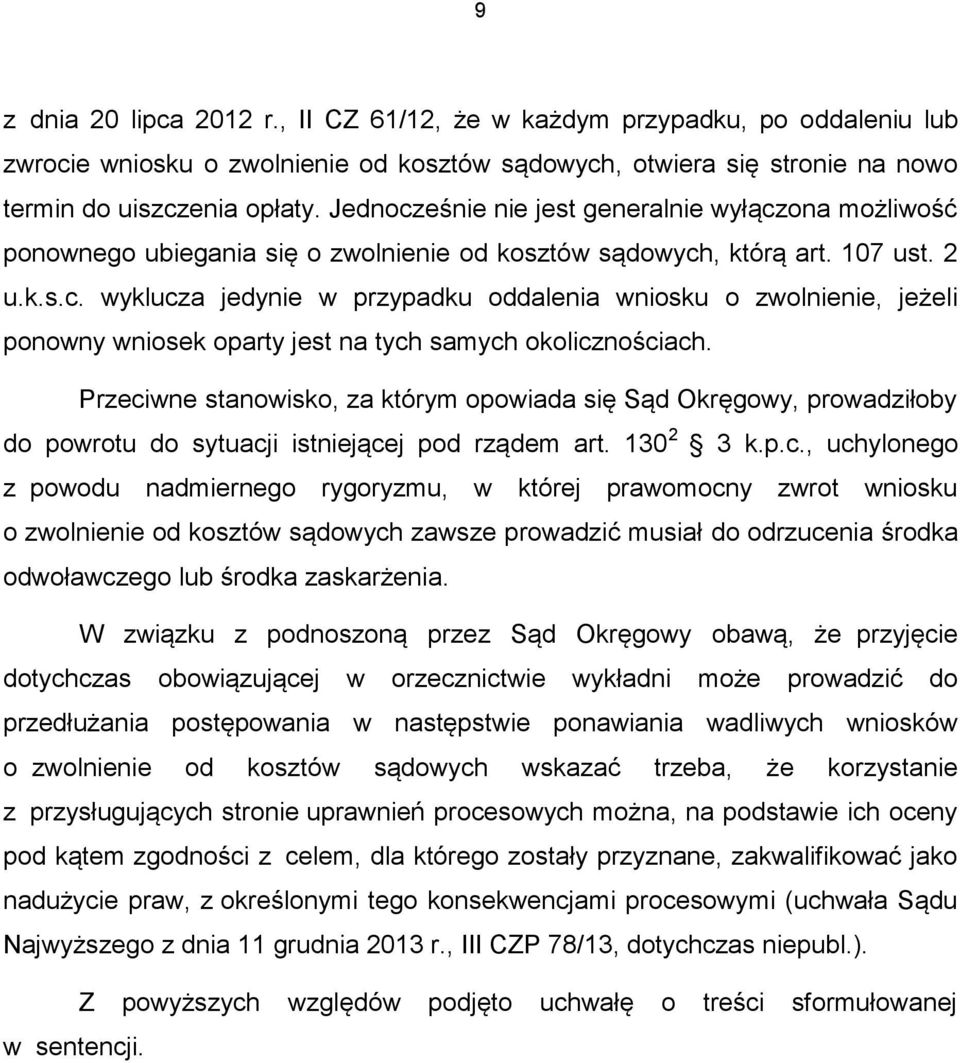 Przeciwne stanowisko, za którym opowiada się Sąd Okręgowy, prowadziłoby do powrotu do sytuacji istniejącej pod rządem art. 130 2 3 k.p.c., uchylonego z powodu nadmiernego rygoryzmu, w której prawomocny zwrot wniosku o zwolnienie od kosztów sądowych zawsze prowadzić musiał do odrzucenia środka odwoławczego lub środka zaskarżenia.