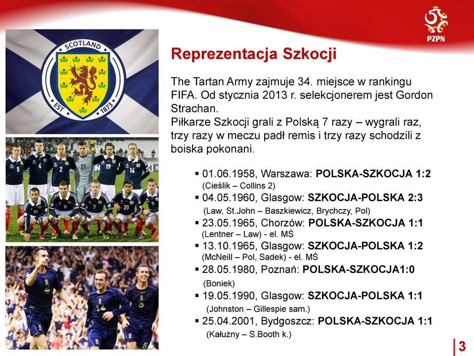 1958, Warszawa: POLSKA-SZKOCJA 1:2 (Cieślik Collins 2) 04.05.1960, Glasgow: SZKOCJA-POLSKA 2:3 (Law, St.John Baszkiewicz, Brychczy, Pol) 23.05.1965, Chorzów: POLSKA-SZKOCJA 1:1 (Lentner Law) - el.