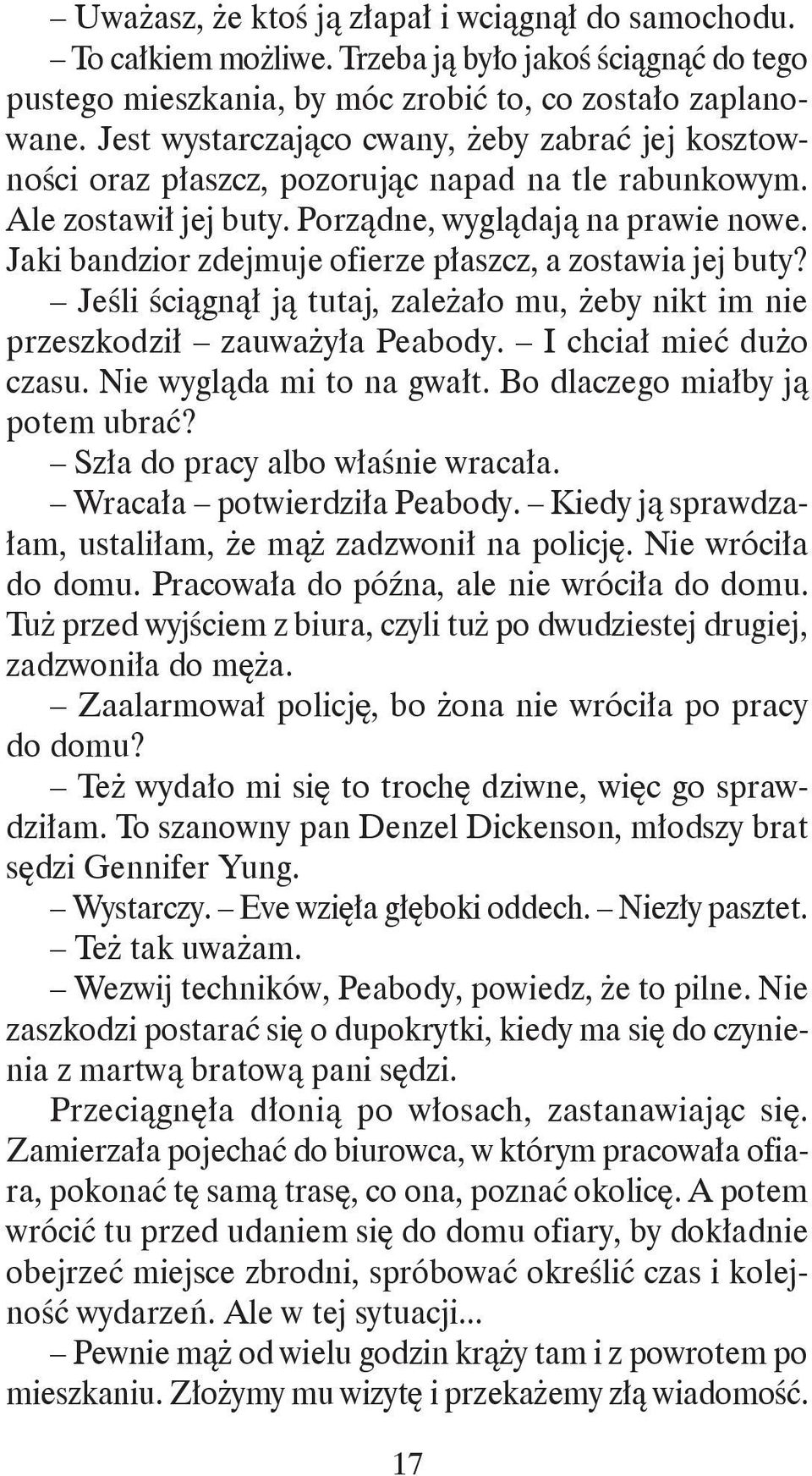 Jaki bandzior zdejmuje ofierze płaszcz, a zostawia jej buty? Jeśli ściągnął ją tutaj, zależało mu, żeby nikt im nie przeszkodził zauważyła Peabody. I chciał mieć dużo czasu.