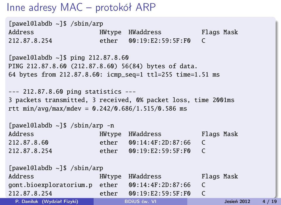 515/0.586 ms [pawel@labdb ~]$ /sbin/arp -n Address HWtype HWaddress Flags Mask 212.87.8.60 ether 00:14:4F:2D:87:66 C 212.87.8.254 ether 00:19:E2:59:5F:F0 C [pawel@labdb ~]$ /sbin/arp Address HWtype HWaddress Flags Mask gont.