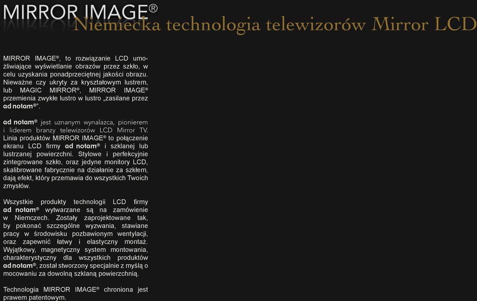 ad notam jest uznanym wynalazca, pionierem i liderem branzy telewizorów LCD Mirror TV. Linia produktów MIRROR IMAGE to połączenie ekranu LCD firmy ad notam i szklanej lub lustrzanej powierzchni.