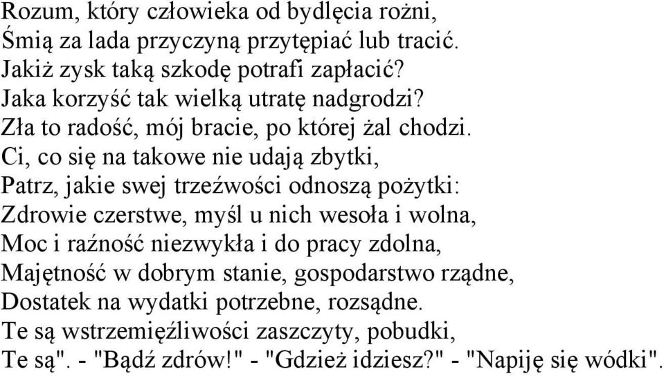 Ci, co się na takowe nie udają zbytki, Patrz, jakie swej trzeźwości odnoszą pożytki: Zdrowie czerstwe, myśl u nich wesoła i wolna, Moc i raźność