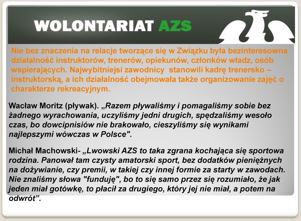 Razem pływaliśmy i pomagaliśmy sobie bez żadnego wyrachowania, uczyliśmy jedni drugich, spędzaliśmy wesoło czas, bo dowcipnisiów nie brakowało, cieszyliśmy się wynikami najlepszymi wówczas w Polsce".