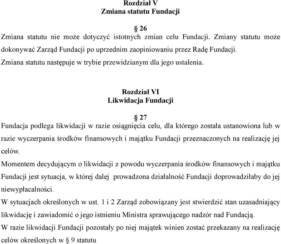 Rozdział VI Likwidacja Fundacji 27 Fundacja podlega likwidacji w razie osiągnięcia celu, dla którego została ustanowiona lub w razie wyczerpania środków finansowych i majątku Fundacji przeznaczonych