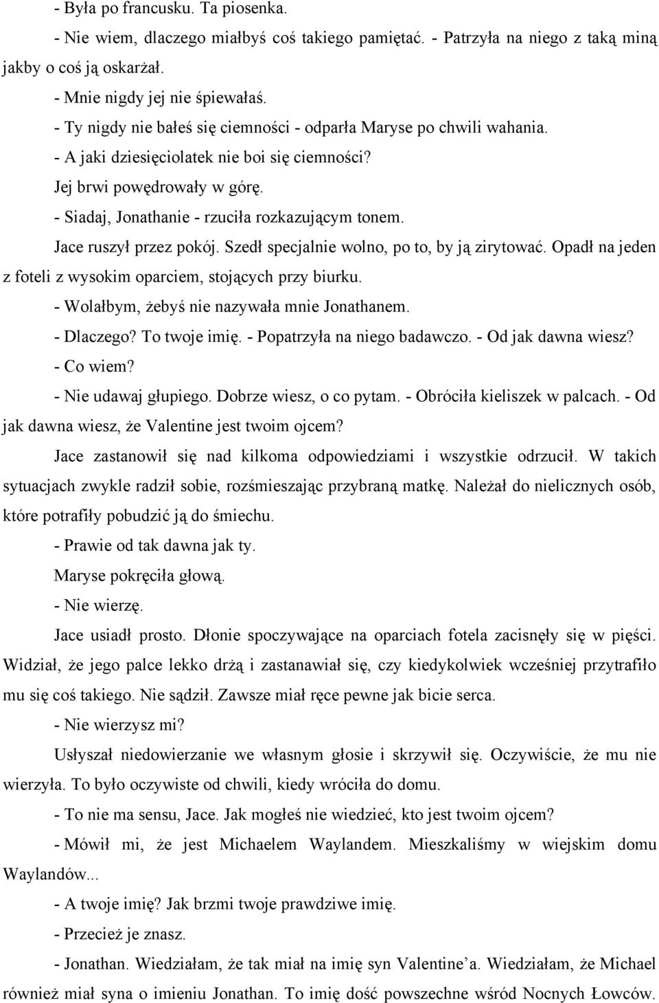 Jace ruszył przez pokój. Szedł specjalnie wolno, po to, by ją zirytować. Opadł na jeden z foteli z wysokim oparciem, stojących przy biurku. - Wolałbym, żebyś nie nazywała mnie Jonathanem. - Dlaczego?