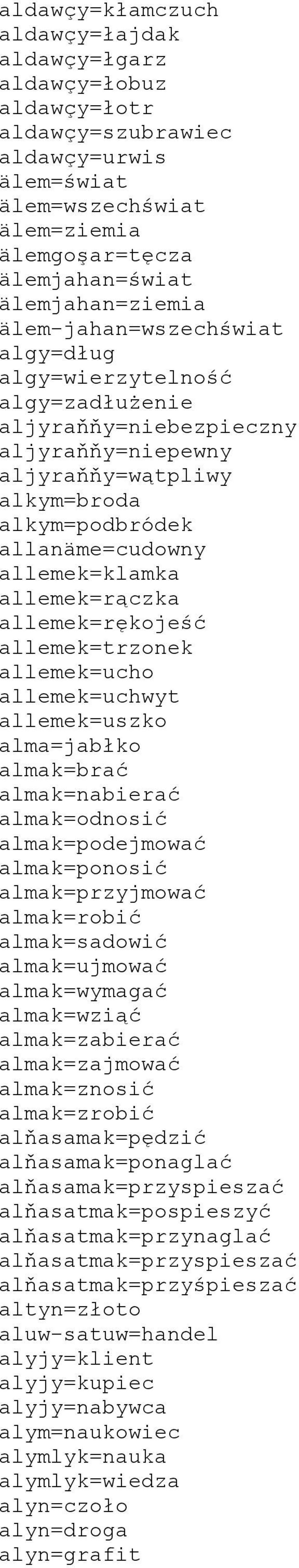 allemek=rączka allemek=rękojeść allemek=trzonek allemek=ucho allemek=uchwyt allemek=uszko alma=jabłko almak=brać almak=nabierać almak=odnosić almak=podejmować almak=ponosić almak=przyjmować