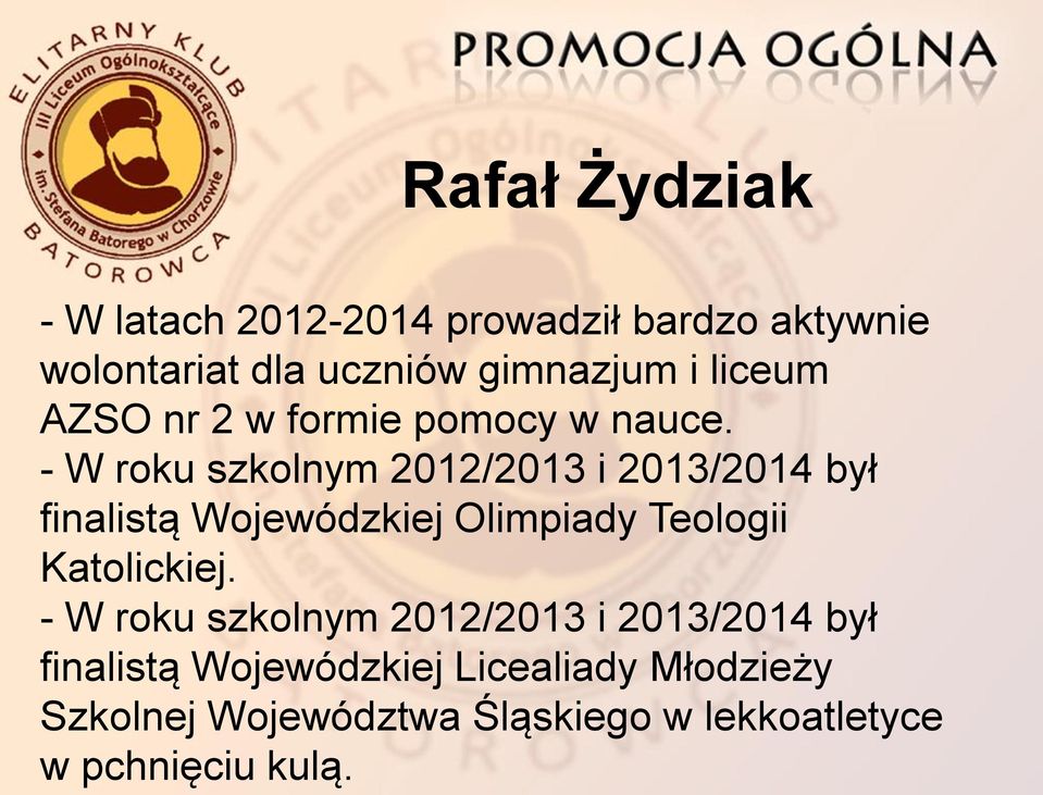 - W roku szkolnym 2012/2013 i 2013/2014 był finalistą Wojewódzkiej Olimpiady Teologii Katolickiej.