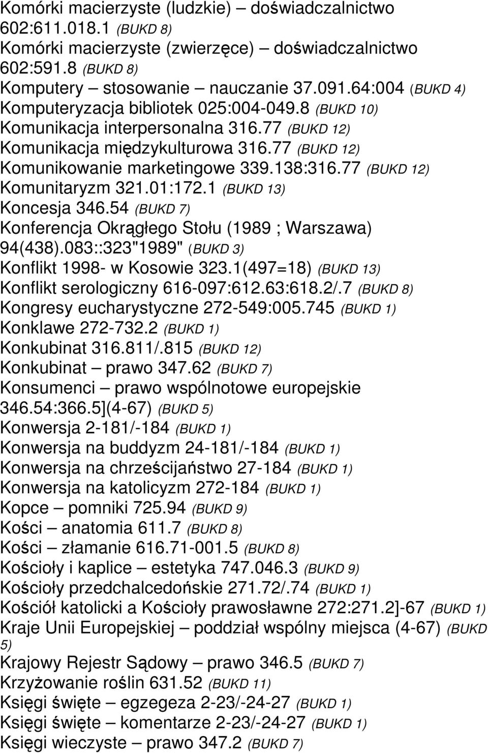 77 (BUKD 12) Komunitaryzm 321.01:172.1 (BUKD 13) Koncesja 346.54 (BUKD 7) Konferencja Okrągłego Stołu (1989 ; Warszawa) 94(438).083::323"1989" (BUKD 3) Konflikt 1998- w Kosowie 323.