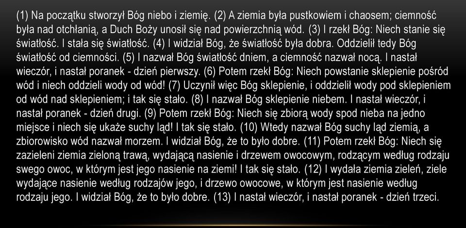 (5) I nazwał Bóg światłość dniem, a ciemność nazwał nocą. I nastał wieczór, i nastał poranek - dzień pierwszy. (6) Potem rzekł Bóg: Niech powstanie sklepienie pośród wód i niech oddzieli wody od wód!