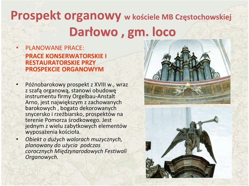 , wraz z szafą organową, stanowi obudowę instrumentu firmy Orgelbau-Anstalt Arno, jest największym z zachowanych barokowych, bogato