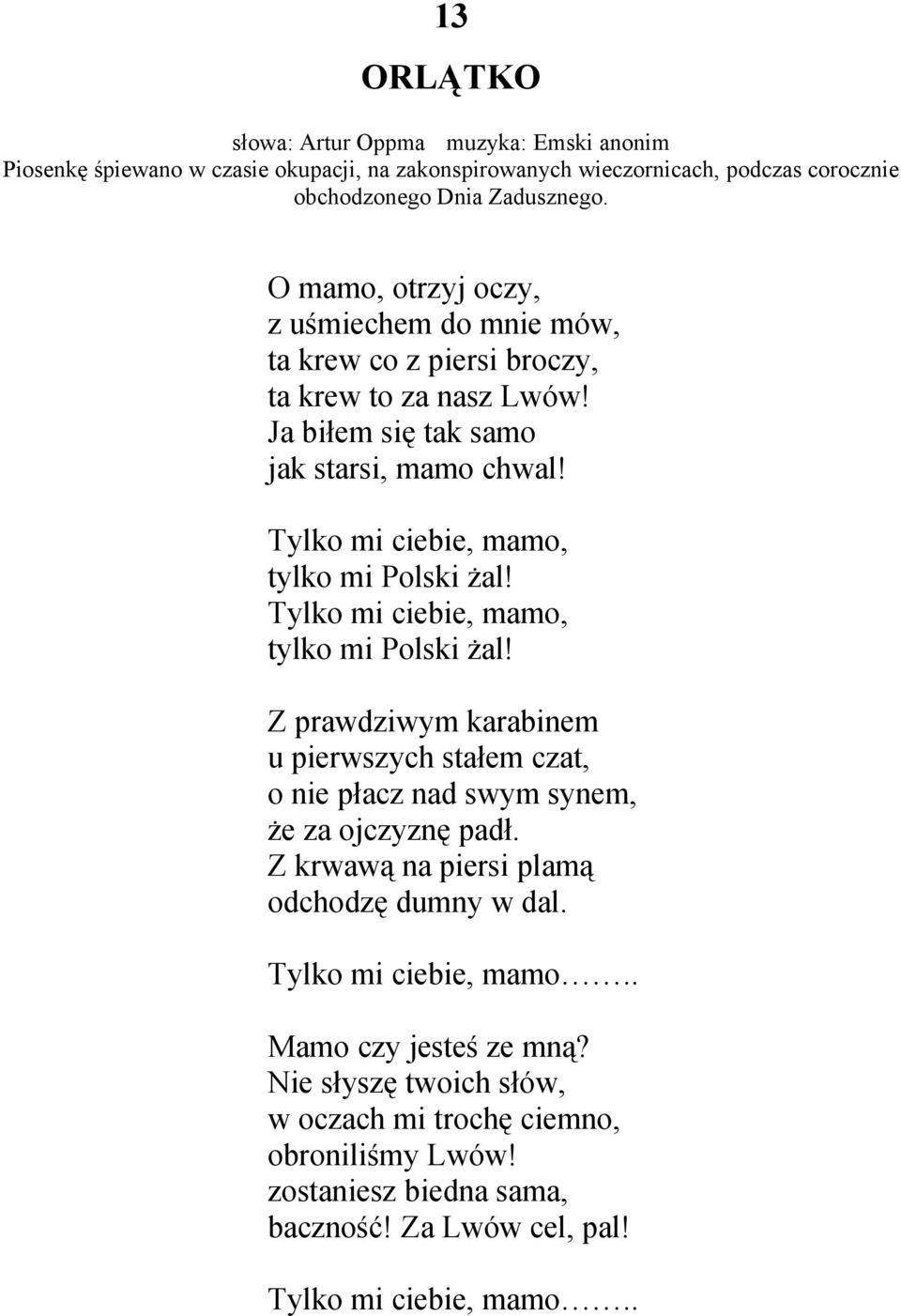 Tylko mi ciebie, mamo, tylko mi Polski żal! Tylko mi ciebie, mamo, tylko mi Polski żal! Z prawdziwym karabinem u pierwszych stałem czat, o nie płacz nad swym synem, że za ojczyznę padł.