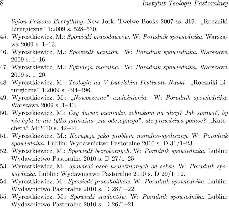 W: Poradnik spowiednika. Warszawa 2009 s. 1 20. 48. Wyrostkiewicz, M.: Teologia na V Lubelskim Festiwalu Nauki. Roczniki Liturgiczne 1:2009 s. 494 496. 49. Wyrostkiewicz, M.: Nowoczesne uzależnienia.