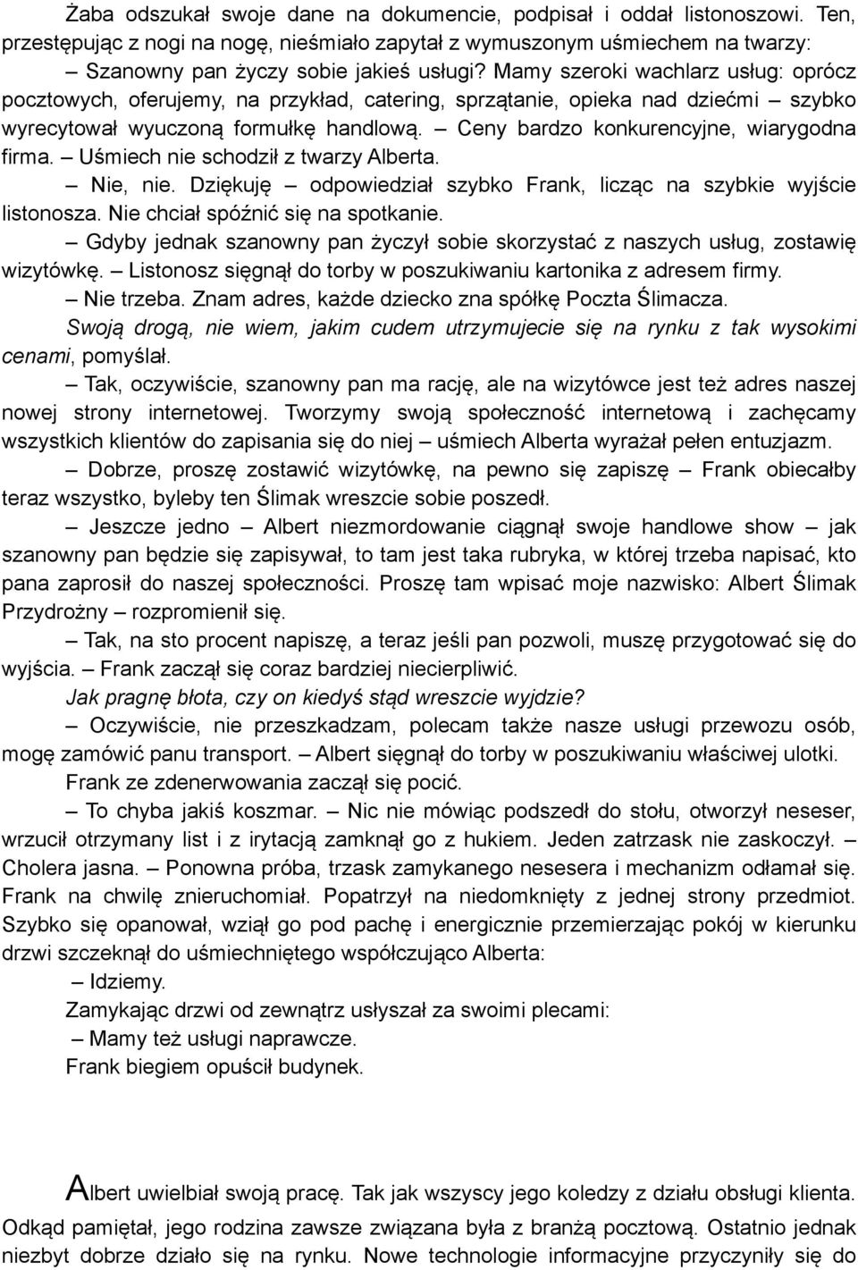 Ceny bardzo konkurencyjne, wiarygodna firma. Uśmiech nie schodził z twarzy Alberta. Nie, nie. Dziękuję odpowiedział szybko Frank, licząc na szybkie wyjście listonosza.