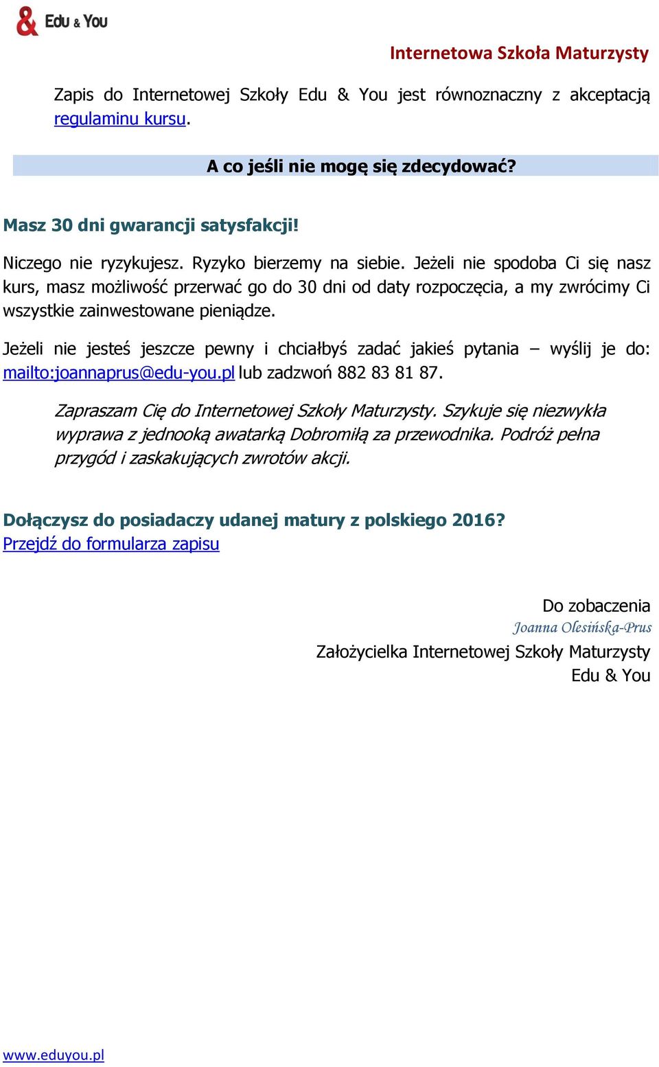 Jeżeli nie jesteś jeszcze pewny i chciałbyś zadać jakieś pytania wyślij je do: mailto:joannaprus@edu-you.pl lub zadzwoń 882 83 81 87. Zapraszam Cię do Internetowej Szkoły Maturzysty.