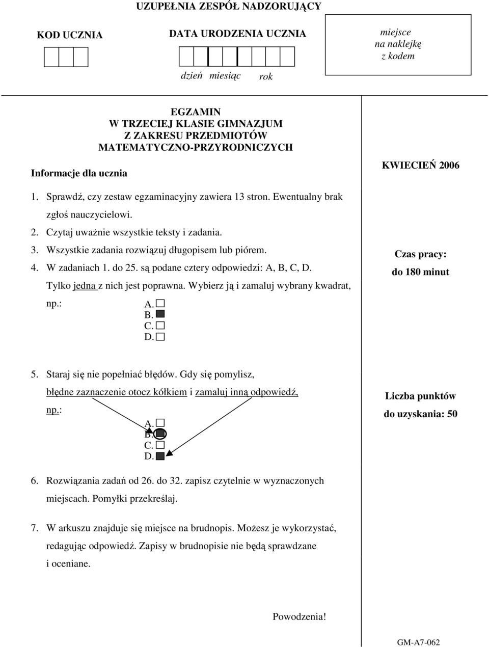 Wszystkie zadania rozwiązuj długopisem lub piórem. 4. W zadaniach 1. do 25. są podane cztery odpowiedzi: A, B, C, D. Tylko jedna z nich jest poprawna. Wybierz ją i zamaluj wybrany kwadrat, np.: A. B. C. D. KWIECIEŃ 2006 Czas pracy: do 180 minut 5.