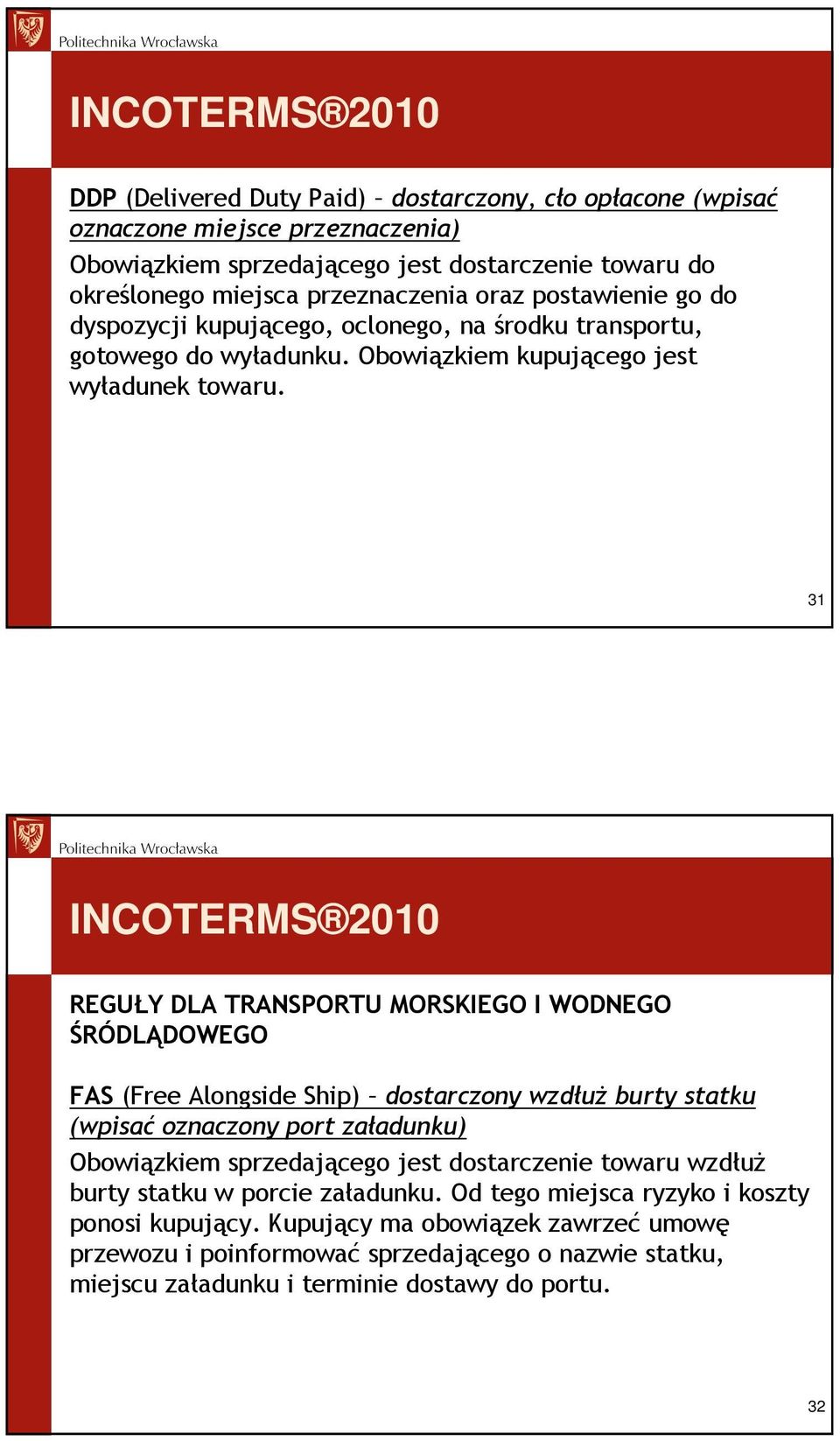 31 INCOTERMS 2010 REGUŁY DLA TRANSPORTU MORSKIEGO I WODNEGO ŚRÓDLĄDOWEGO FAS (Free Alongside Ship) dostarczony wzdłuŝ burty statku (wpisać oznaczony port załadunku) Obowiązkiem sprzedającego jest