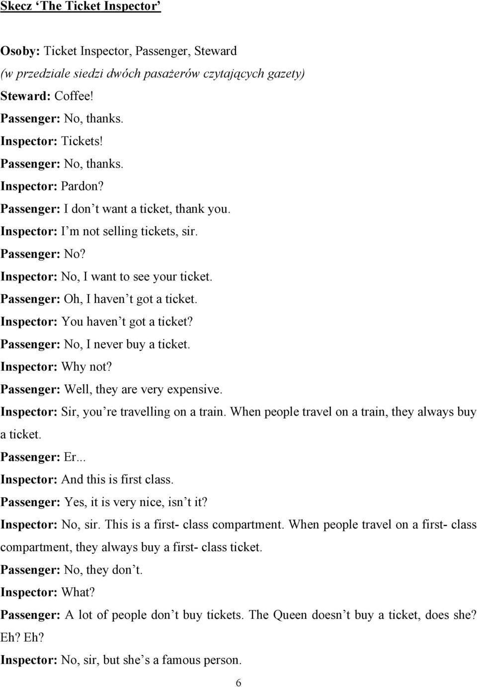 Passenger: Oh, I haven t got a ticket. Inspector: You haven t got a ticket? Passenger: No, I never buy a ticket. Inspector: Why not? Passenger: Well, they are very expensive.