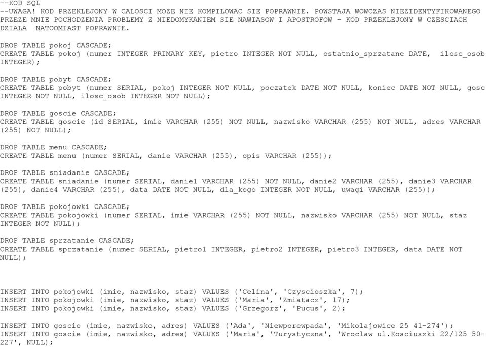 DROP TABLE pokoj CASCADE; CREATE TABLE pokoj ( INTEGER PRIMARY KEY, pietro INTEGER NOT NULL, ostatnio_sprzatane DATE, ilosc_osob INTEGER); DROP TABLE pobyt CASCADE; CREATE TABLE pobyt ( SERIAL, pokoj