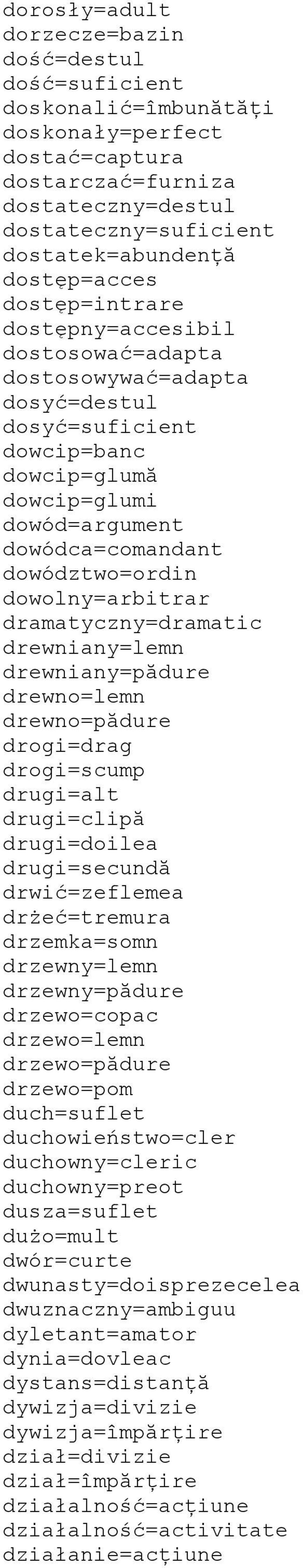 dowództwo=ordin dowolny=arbitrar dramatyczny=dramatic drewniany=lemn drewniany=pădure drewno=lemn drewno=pădure drogi=drag drogi=scump drugi=alt drugi=clipă drugi=doilea drugi=secundă drwić=zeflemea