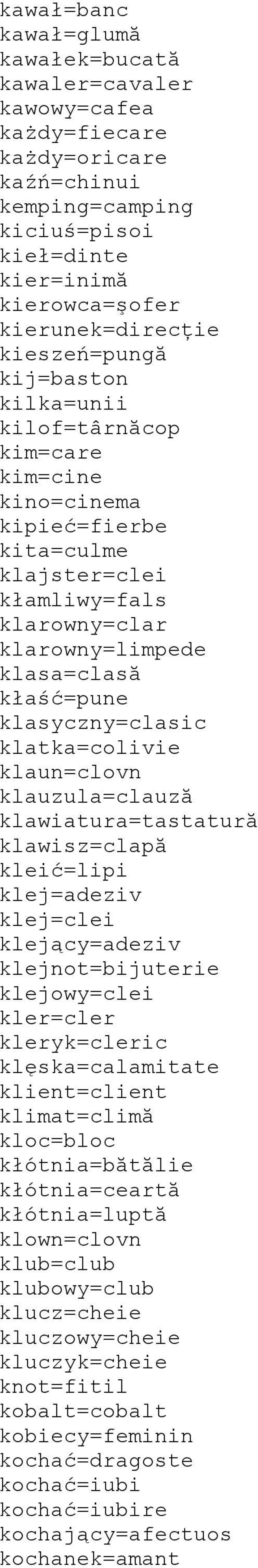 klasyczny=clasic klatka=colivie klaun=clovn klauzula=clauză klawiatura=tastatură klawisz=clapă kleić=lipi klej=adeziv klej=clei klejący=adeziv klejnot=bijuterie klejowy=clei kler=cler kleryk=cleric