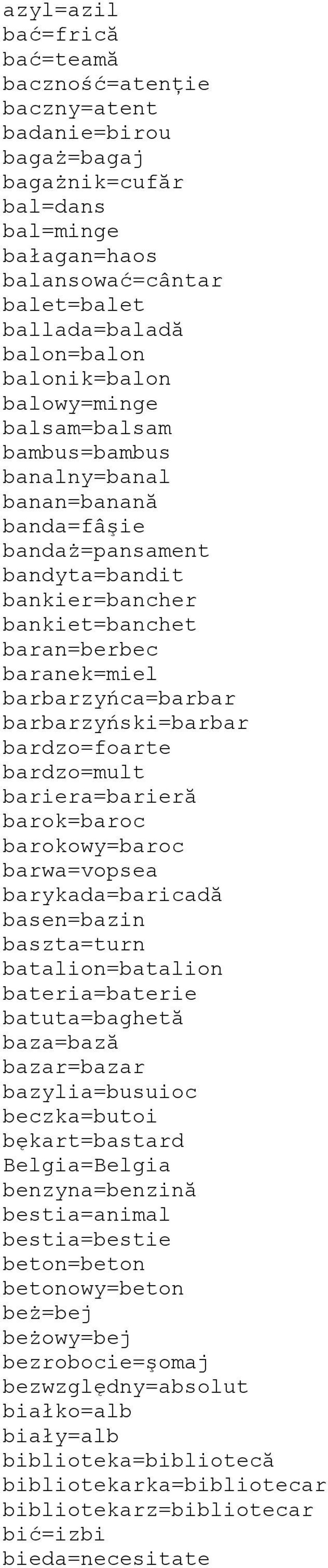 barbarzyńca=barbar barbarzyński=barbar bardzo=foarte bardzo=mult bariera=barieră barok=baroc barokowy=baroc barwa=vopsea barykada=baricadă basen=bazin baszta=turn batalion=batalion bateria=baterie