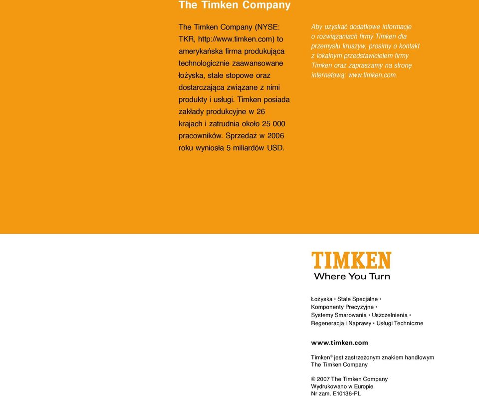 Timken posiada zakłady produkcyjne w 26 krajach i zatrudnia około 25 000 pracowników. Sprzedaż w 2006 roku wyniosła 5 miliardów USD.