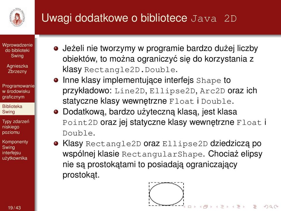 Inne klasy implementujace interfejs Shape to przykładowo: Line2D, Ellipse2D, Arc2D oraz ich statyczne klasy wewnętrzne Float i Double.