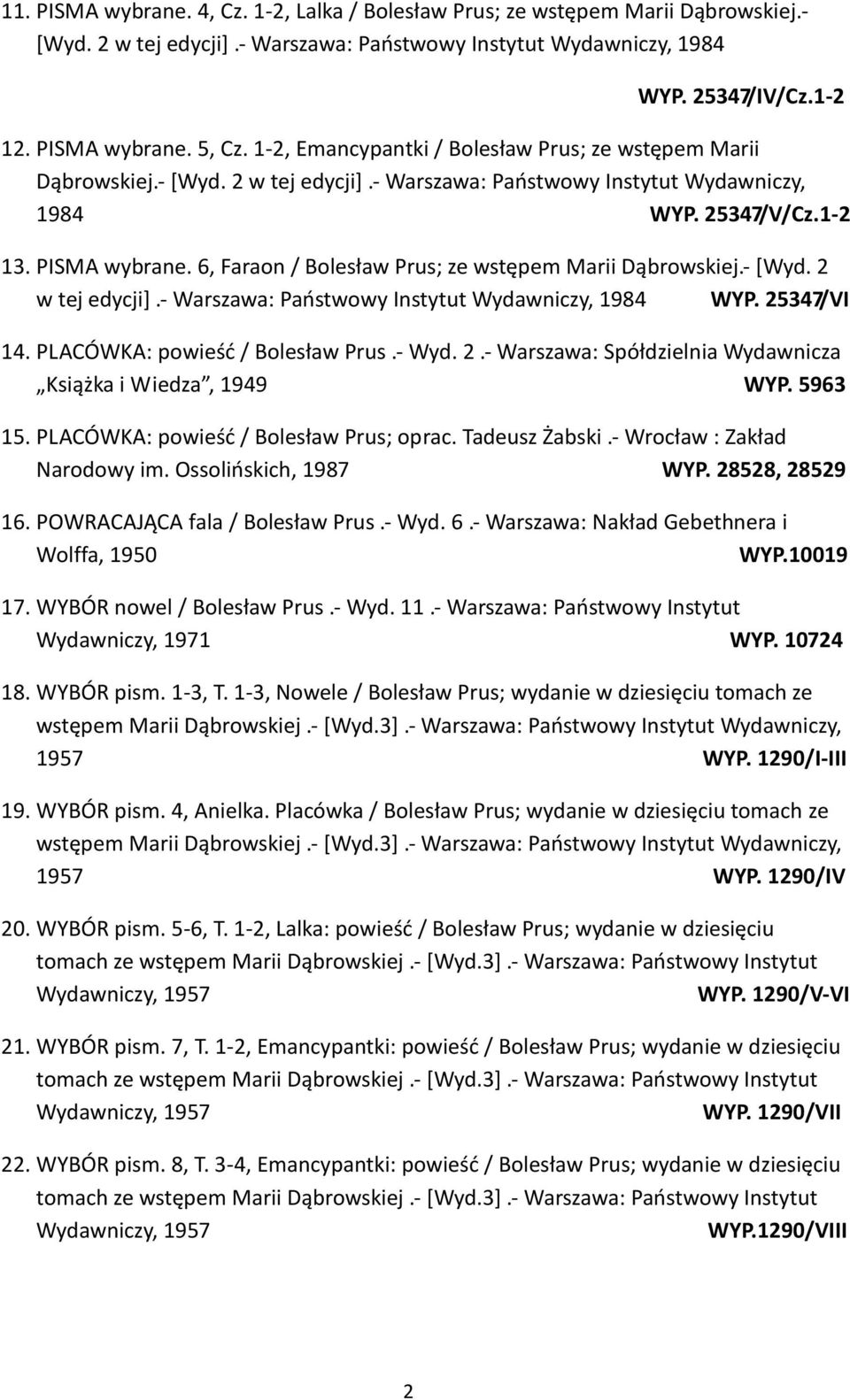 6, Faraon / Bolesław Prus; ze wstępem Marii Dąbrowskiej.- [Wyd. 2 w tej edycji].- Warszawa: Państwowy Instytut Wydawniczy, 1984 WYP. 25347/VI 14. PLACÓWKA: powieść / Bolesław Prus.- Wyd. 2.- Warszawa: Spółdzielnia Wydawnicza Książka i Wiedza, 1949 WYP.