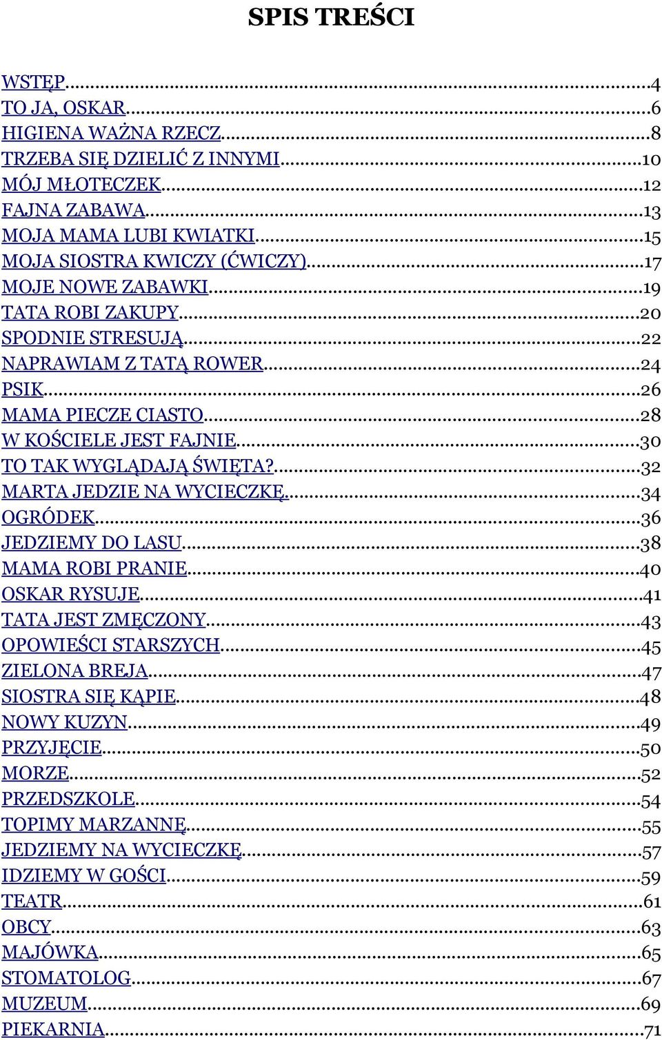 ...32 MARTA JEDZIE NA WYCIECZKĘ...34 OGRÓDEK...36 JEDZIEMY DO LASU...38 MAMA ROBI PRANIE...40 OSKAR RYSUJE...41 TATA JEST ZMĘCZONY...43 OPOWIEŚCI STARSZYCH...45 ZIELONA BREJA...47 SIOSTRA SIĘ KĄPIE.