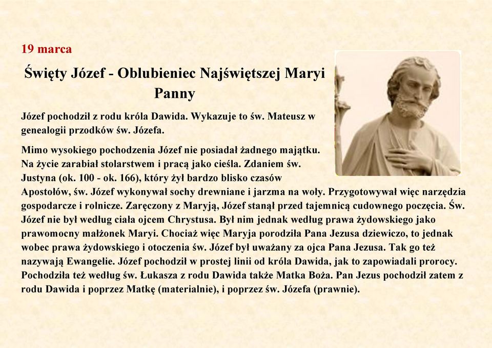 Józef wykonywał sochy drewniane i jarzma na woły. Przygotowywał więc narzędzia gospodarcze i rolnicze. Zaręczony z Maryją, Józef stanął przed tajemnicą cudownego poczęcia. Św.