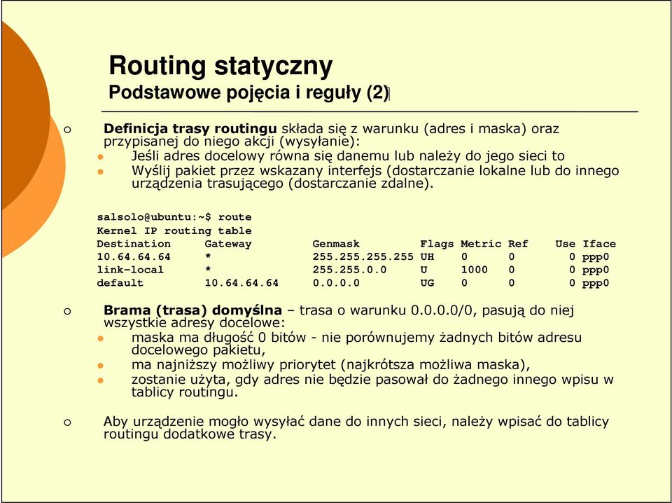 salsolo@ubuntu:~$ route Kernel IP routing table Destination Gateway Genmask Flags Metric Ref Use Iface 10.64.64.64 * 255.255.255.255 UH 0 0 0 ppp0 link-local * 255.255.0.0 U 1000 0 0 ppp0 default 10.