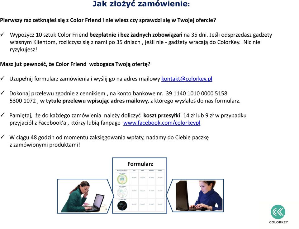 Uzupełnij formularz zamówienia i wyślij go na adres mailowy kontakt@colorkey.pl Dokonaj przelewu zgodnie z cennikiem, na konto bankowe nr.