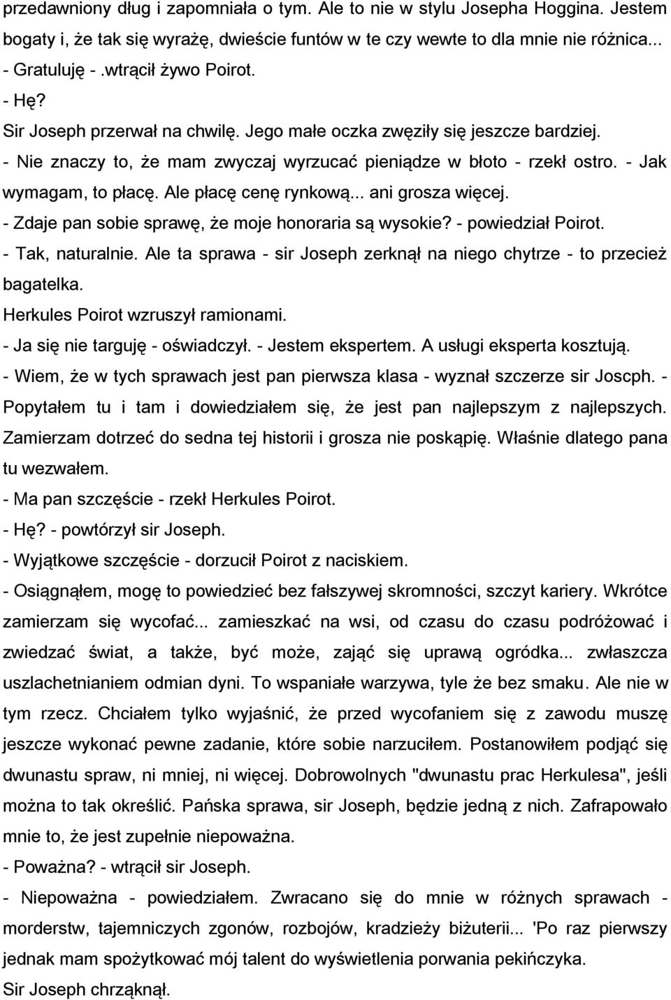 - Jak wymagam, to płacę. Ale płacę cenę rynkową... ani grosza więcej. - Zdaje pan sobie sprawę, że moje honoraria są wysokie? - powiedział Poirot. - Tak, naturalnie.