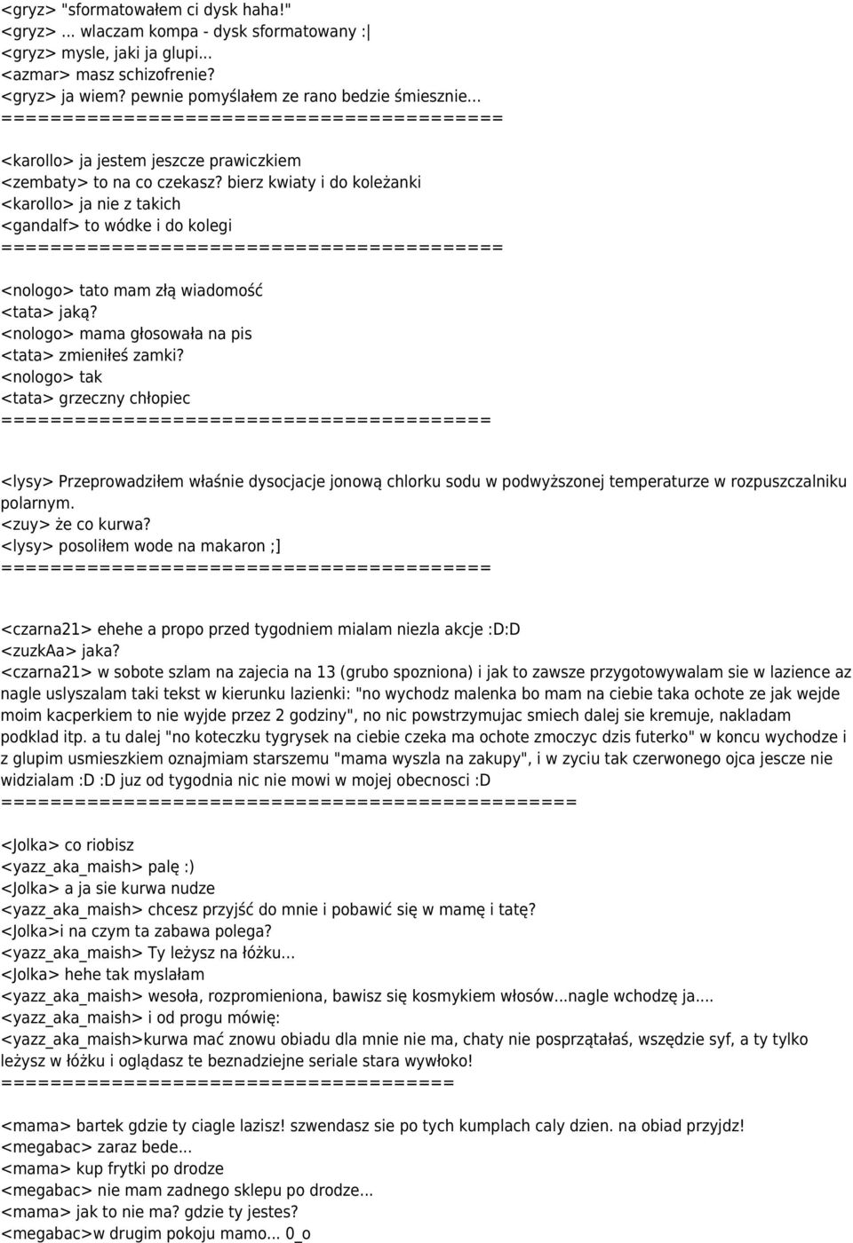 bierz kwiaty i do koleżanki <karollo> ja nie z takich <gandalf> to wódke i do kolegi ==== <nologo> tato mam złą wiadomość <tata> jaką? <nologo> mama głosowała na pis <tata> zmieniłeś zamki?