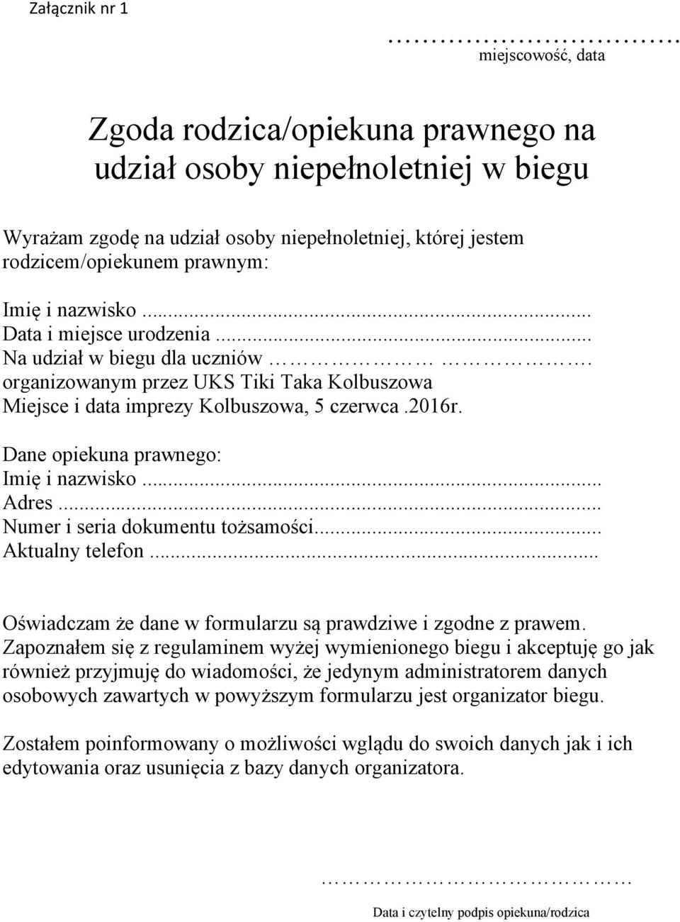 .. Data i miejsce urodzenia... Na udział w biegu dla uczniów. organizowanym przez UKS Tiki Taka Kolbuszowa Miejsce i data imprezy Kolbuszowa, 5 czerwca.2016r. Dane opiekuna prawnego: Imię i nazwisko.